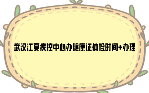 武汉江夏疾控中心办健康证体检时间+办理对象+取证时间