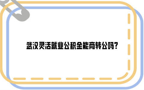 武汉灵活就业公积金能商转公吗？