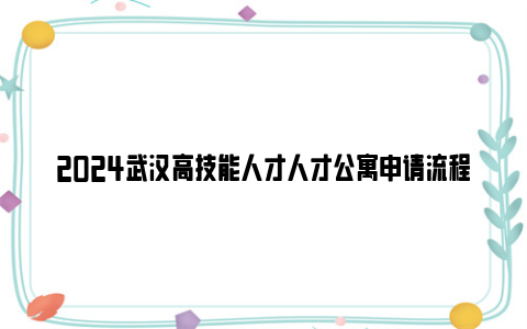 2024武汉高技能人才人才公寓申请流程