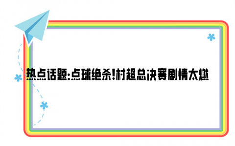 热点话题：点球绝杀!村超总决赛剧情太燃了 最后一击秒破悬念夺冠！！