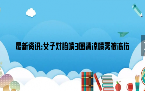 最新资讯：女子对脸喷3圈清凉喷雾被冻伤 脸上瞬间起红斑使她差点毁容！