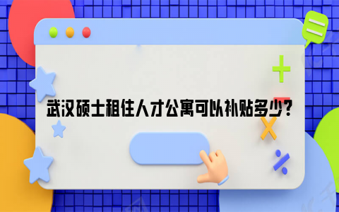 武汉硕士租住人才公寓可以补贴多少？