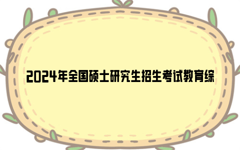 2024年全国硕士研究生招生考试教育综合考试大纲正式公布