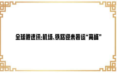 全球微速讯：机场、铁路迎来暑运“高峰”