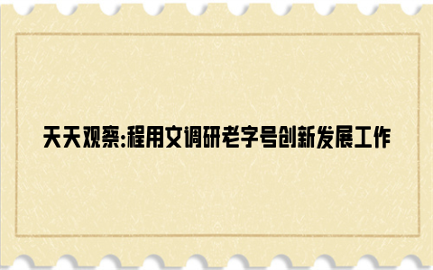 天天观察：程用文调研老字号创新发展工作：推动武汉老字号创新发展做大做强，为加快建设国际消费中心城市增添新动力