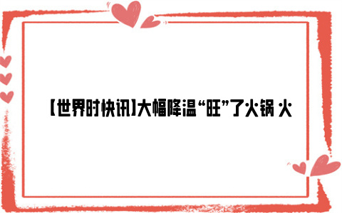 【世界时快讯】大幅降温“旺”了火锅 火锅食材订单环比前一周涨四成