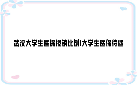 武汉大学生医保报销比例(大学生医保待遇一览)2024