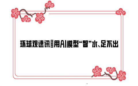 环球观速讯|用AI模型“智”水、足不出户实现“河底漫步” 百年水文站装上智慧大脑