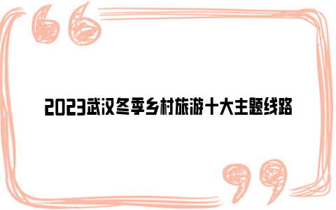2023武汉冬季乡村旅游十大主题线路