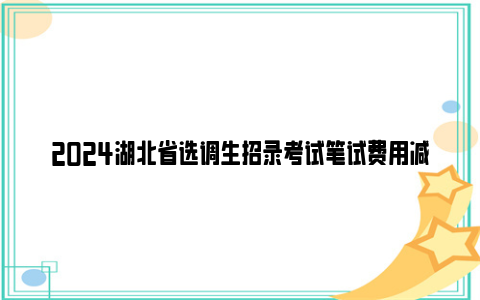 2024湖北省选调生招录考试笔试费用减免政策
