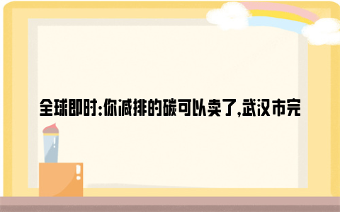 全球即时：你减排的碳可以卖了，武汉市完成首笔碳普惠减排量交易