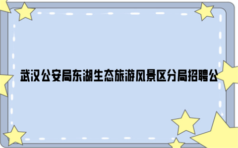 武汉公安局东湖生态旅游风景区分局招聘公告2024