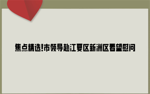 焦点精选！市领导赴江夏区新洲区看望慰问基层干部群众