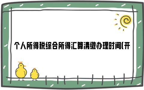 个人所得税综合所得汇算清缴办理时间（开始时间+截止时间）
