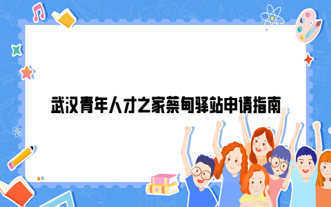 武汉青年人才之家蔡甸驿站申请指南