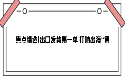 焦点精选！出口发货第一单 打响出海“第一枪” “飞泰”开年订单接近全年产能