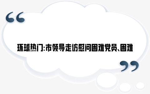 环球热门:市领导走访慰问困难党员、困难群众、退役军人和烈属代表