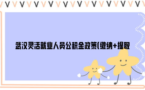 武汉灵活就业人员公积金政策（缴纳+提取+贷款）