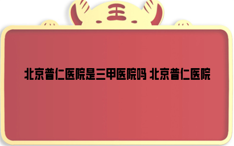 北京普仁医院是三甲医院吗 北京普仁医院擅长哪个科