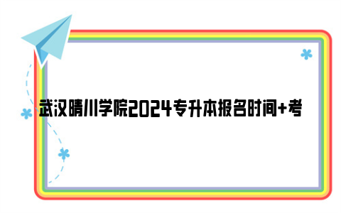 武汉晴川学院2024专升本报名时间+考试时间+成绩查询时间