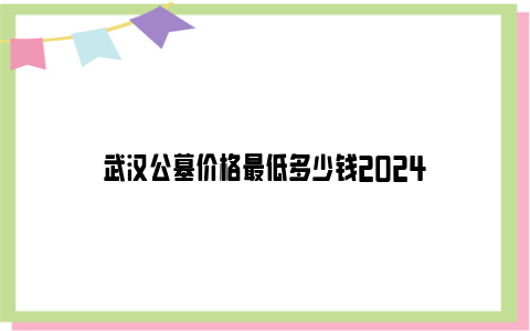武汉公墓价格最低多少钱2024
