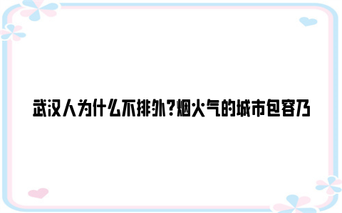 武汉人为什么不排外？烟火气的城市包容乃大，有江湖气概