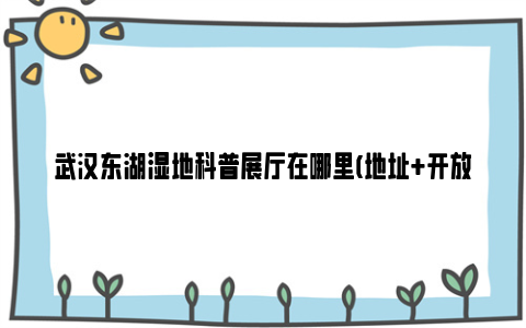 武汉东湖湿地科普展厅在哪里(地址+开放时间+门票)