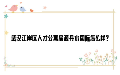 武汉江岸区人才公寓房源丹水国际怎么样？（附租金标准）