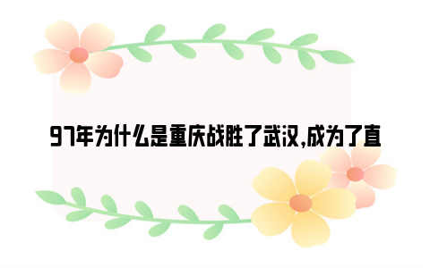 97年为什么是重庆战胜了武汉，成为了直辖市？