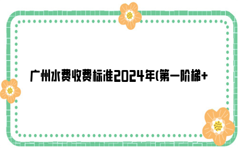 广州水费收费标准2024年(第一阶梯+第二阶梯+第三阶梯)