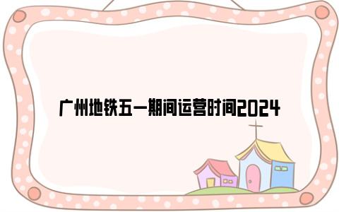 广州地铁五一期间运营时间2024