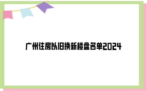 广州住房以旧换新楼盘名单2024