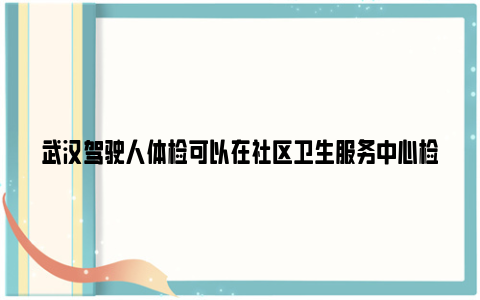 武汉驾驶人体检可以在社区卫生服务中心检查吗？