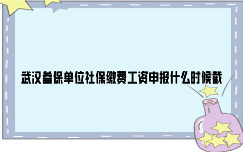 武汉参保单位社保缴费工资申报什么时候截止2024