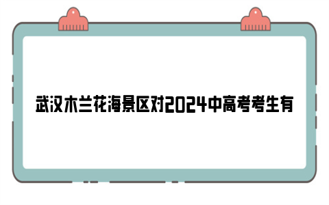 武汉木兰花海景区对2024中高考考生有什么优惠吗