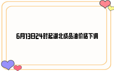 6月13日24时起湖北成品油价格下调
