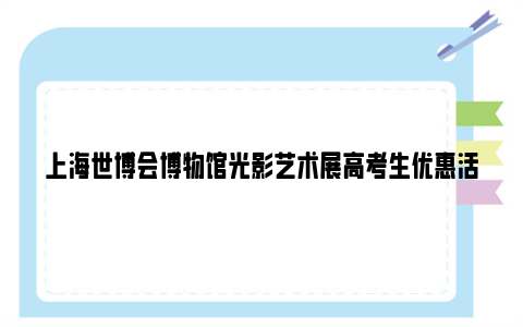上海世博会博物馆光影艺术展高考生优惠活动