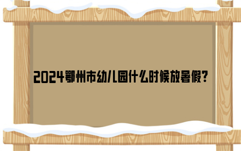 2024鄂州市幼儿园什么时候放暑假？
