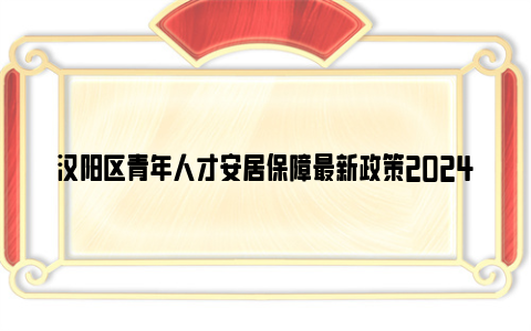 汉阳区青年人才安居保障最新政策2024