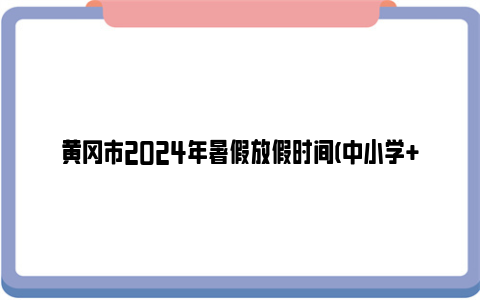 黄冈市2024年暑假放假时间(中小学+幼儿园)