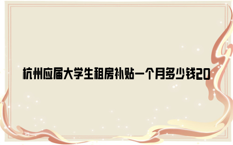 杭州应届大学生租房补贴一个月多少钱2024