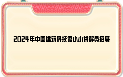 2024年中国建筑科技馆小小讲解员招募公告