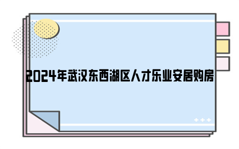 2024年武汉东西湖区人才乐业安居购房补贴政策