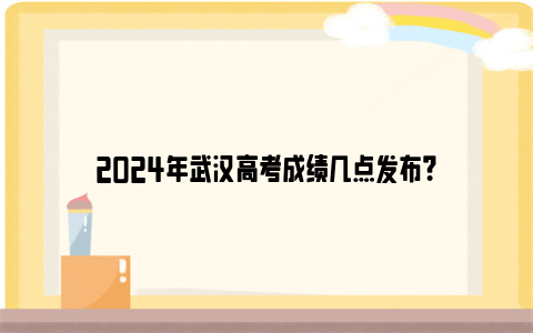 2024年武汉高考成绩几点发布？