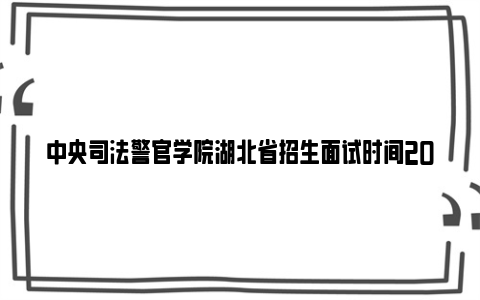 中央司法警官学院湖北省招生面试时间2024