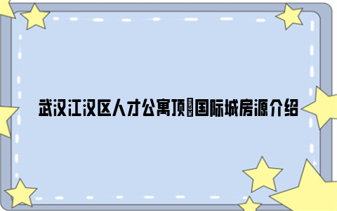 武汉江汉区人才公寓顶琇国际城房源介绍