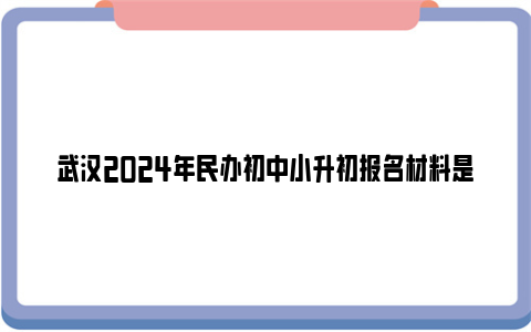 武汉2024年民办初中小升初报名材料是什么？
