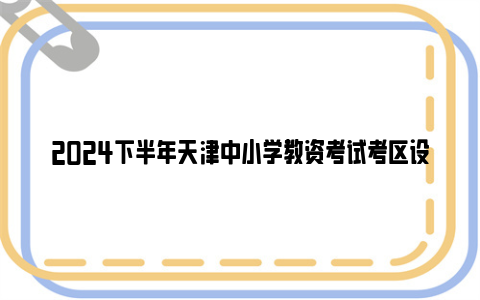 2024下半年天津中小学教资考试考区设置