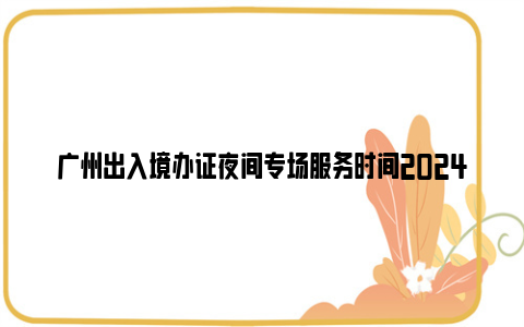 广州出入境办证夜间专场服务时间2024