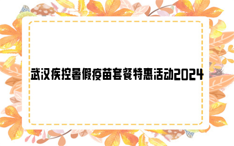 武汉疾控暑假疫苗套餐特惠活动2024